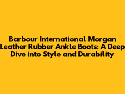Barbour International Morgan Leather Rubber Ankle Boots: A Deep Dive into Style and Durability
