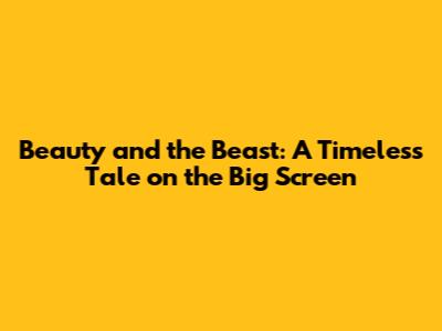 Beauty and the Beast: A Timeless Tale on the Big Screen