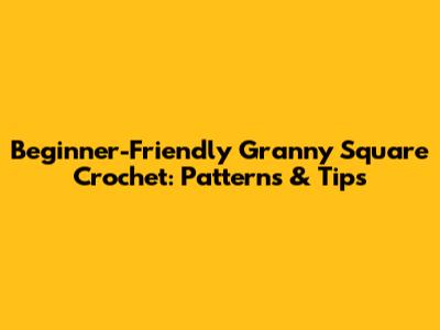 Beginner-Friendly Granny Square Crochet: Patterns & Tips