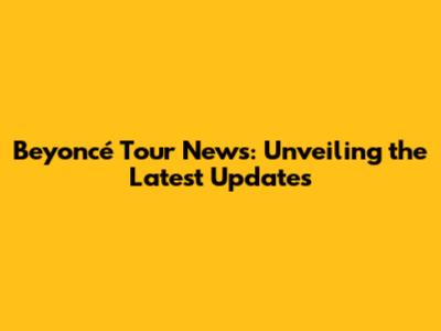 Beyoncé Tour News: Unveiling the Latest Updates