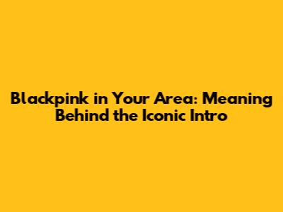 Blackpink in Your Area: Meaning Behind the Iconic Intro