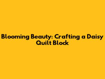 Blooming Beauty: Crafting a Daisy Quilt Block