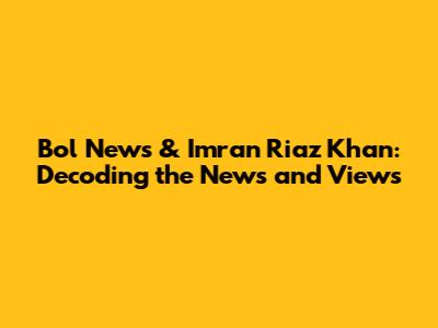 Bol News & Imran Riaz Khan: Decoding the News and Views