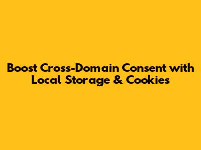 Boost Cross-Domain Consent with Local Storage & Cookies