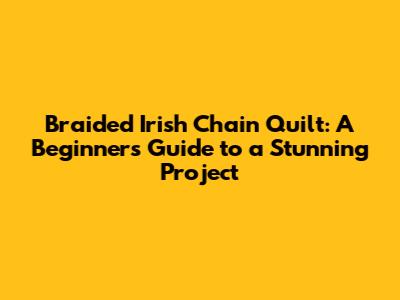 Braided Irish Chain Quilt: A Beginner's Guide to a Stunning Project