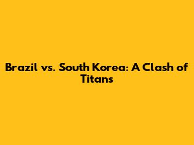 Brazil vs. South Korea: A Clash of Titans