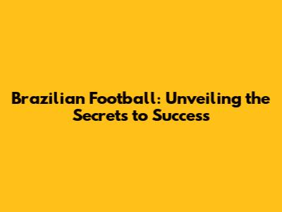 Brazilian Football: Unveiling the Secrets to Success
