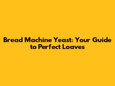 Bread Machine Yeast: Your Guide to Perfect Loaves