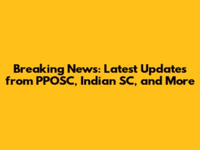 Breaking News: Latest Updates from PPOSC, Indian SC, and More