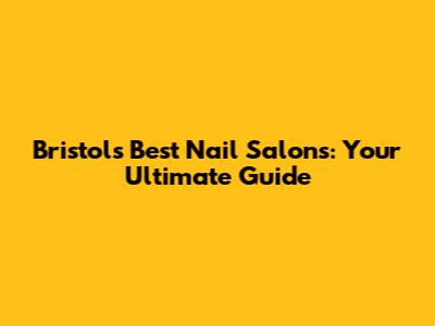 Bristol's Best Nail Salons: Your Ultimate Guide