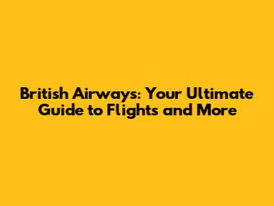 British Airways: Your Ultimate Guide to Flights and More