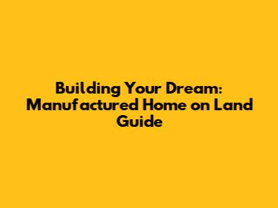 Building Your Dream: Manufactured Home on Land Guide