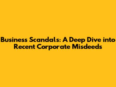 Business Scandals: A Deep Dive into Recent Corporate Misdeeds