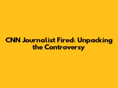 CNN Journalist Fired: Unpacking the Controversy