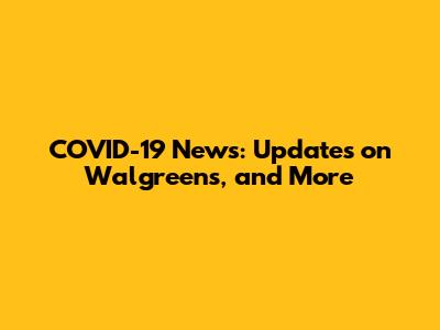 COVID-19 News: Updates on Walgreens, and More