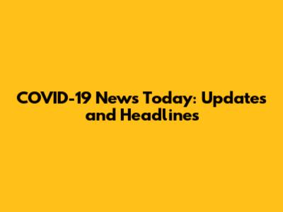 COVID-19 News Today: Updates and Headlines