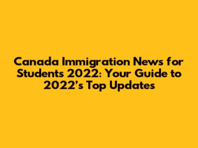 Canada Immigration News for Students 2022: Your Guide to 2022’s Top Updates