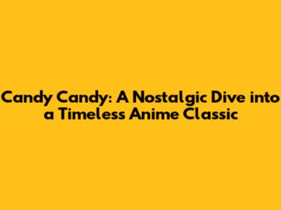 Candy Candy: A Nostalgic Dive into a Timeless Anime Classic