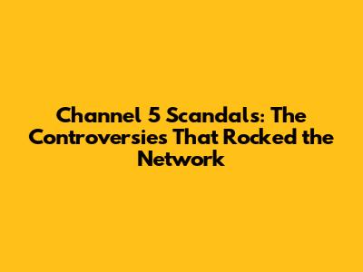 Channel 5 Scandals: The Controversies That Rocked the Network