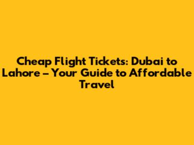 Cheap Flight Tickets: Dubai to Lahore – Your Guide to Affordable Travel
