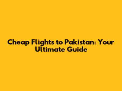 Cheap Flights to Pakistan: Your Ultimate Guide