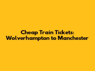 Cheap Train Tickets: Wolverhampton to Manchester