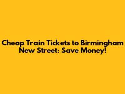 Cheap Train Tickets to Birmingham New Street: Save Money!