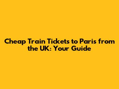 Cheap Train Tickets to Paris from the UK: Your Guide