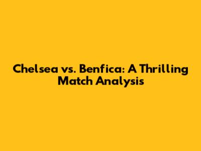 Chelsea vs. Benfica: A Thrilling Match Analysis