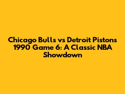 Chicago Bulls vs Detroit Pistons 1990 Game 6: A Classic NBA Showdown