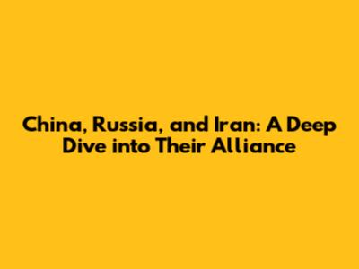 China, Russia, and Iran: A Deep Dive into Their Alliance