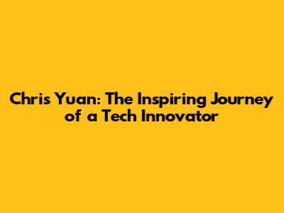 Chris Yuan: The Inspiring Journey of a Tech Innovator