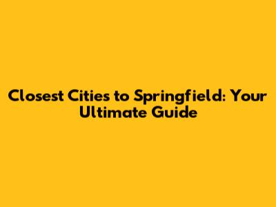 Closest Cities to Springfield: Your Ultimate Guide