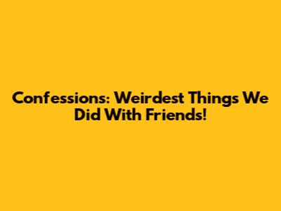 Confessions: Weirdest Things We Did With Friends!