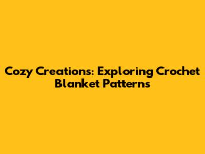 Cozy Creations: Exploring Crochet Blanket Patterns