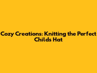 Cozy Creations: Knitting the Perfect Child's Hat