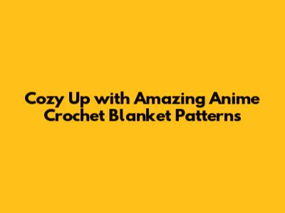 Cozy Up with Amazing Anime Crochet Blanket Patterns