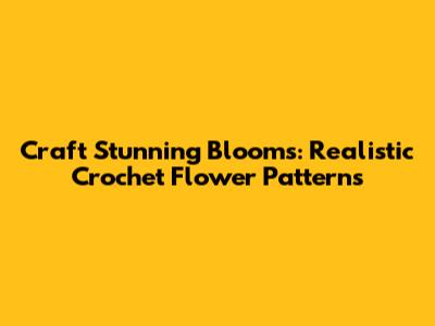 Craft Stunning Blooms: Realistic Crochet Flower Patterns