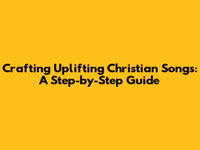 Crafting Uplifting Christian Songs: A Step-by-Step Guide