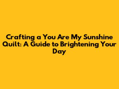 Crafting a "You Are My Sunshine" Quilt: A Guide to Brightening Your Day
