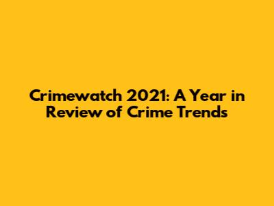 Crimewatch 2021: A Year in Review of Crime Trends
