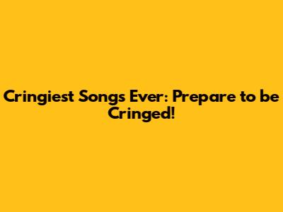 Cringiest Songs Ever: Prepare to be Cringed!