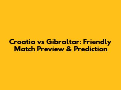 Croatia vs Gibraltar: Friendly Match Preview & Prediction