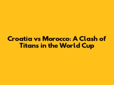 Croatia vs Morocco: A Clash of Titans in the World Cup