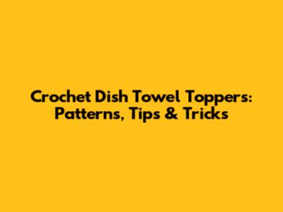 Crochet Dish Towel Toppers: Patterns, Tips & Tricks