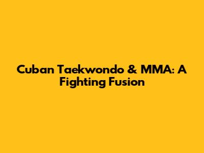 Cuban Taekwondo & MMA: A Fighting Fusion