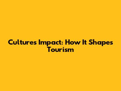 Culture's Impact: How It Shapes Tourism