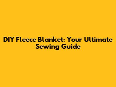 DIY Fleece Blanket: Your Ultimate Sewing Guide