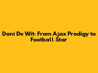 Dani De Wit: From Ajax Prodigy to Football Star