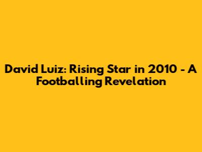 David Luiz: Rising Star in 2010 - A Footballing Revelation
